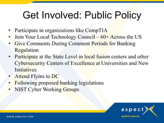 Get Involved: Public Policy
• Participate in organizations like CompTIA
• Join Your Local Technology Council – 60+ Across the US
• Give Comments During Comment Periods for Banking
Regulation
• Participate at the State Level in local fusion centers and other
Cybersecurity Centers of Excellence at Universities and New
Initiatives
• Attend Flyins to DC
• Following proposed banking legislations
• NIST Cyber Working Groups
 