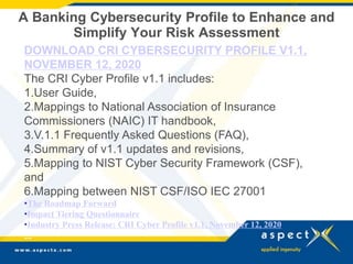 A Banking Cybersecurity Profile to Enhance and
Simplify Your Risk Assessment
DOWNLOAD CRI CYBERSECURITY PROFILE V1.1,
NOVEMBER 12, 2020
The CRI Cyber Profile v1.1 includes:
1.User Guide,
2.Mappings to National Association of Insurance
Commissioners (NAIC) IT handbook,
3.V.1.1 Frequently Asked Questions (FAQ),
4.Summary of v1.1 updates and revisions,
5.Mapping to NIST Cyber Security Framework (CSF),
and
6.Mapping between NIST CSF/ISO IEC 27001
•The Roadmap Forward
•Impact Tiering Questionnaire
•Industry Press Release: CRI Cyber Profile v1.1, November 12, 2020
--
 