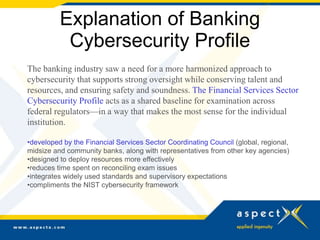 Explanation of Banking
Cybersecurity Profile
The banking industry saw a need for a more harmonized approach to
cybersecurity that supports strong oversight while conserving talent and
resources, and ensuring safety and soundness. The Financial Services Sector
Cybersecurity Profile acts as a shared baseline for examination across
federal regulators—in a way that makes the most sense for the individual
institution.
•developed by the Financial Services Sector Coordinating Council (global, regional,
midsize and community banks, along with representatives from other key agencies)
•designed to deploy resources more effectively
•reduces time spent on reconciling exam issues
•integrates widely used standards and supervisory expectations
•compliments the NIST cybersecurity framework
 