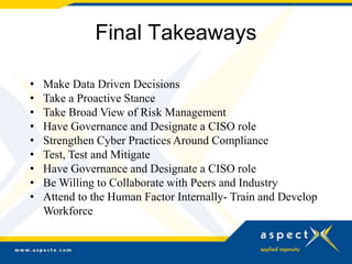 Final Takeaways
• Make Data Driven Decisions
• Take a Proactive Stance
• Take Broad View of Risk Management
• Have Governance and Designate a CISO role
• Strengthen Cyber Practices Around Compliance
• Test, Test and Mitigate
• Have Governance and Designate a CISO role
• Be Willing to Collaborate with Peers and Industry
• Attend to the Human Factor Internally- Train and Develop
Workforce
 