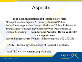 Aspectx
Your Communications and Public Policy Firm
*Competitive Intelligence & Industry Analysis*Public
Policy*Joint Application Design*Marketing*Public Relations &
Social Media*Business Development*Web Development &
Content Marketing Founder and President Dawn Yankeelov
www.aspectx.com
dawny@aspectx.com Twitter: @dawnyaspectx 502-292-2351
TALK—Technology Association of Louisville Kentucky
www.talklou.com
And TECNA www.tecna.org @talklou
 