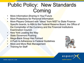 Public Policy: New Standards
Coming
• More Information-Sharing In Your Future
• More Protections for Personal Information
• More Players Onboard with “Ideas” from NIST to State Finance-
Specific boards, to ABA to the Federal Reserve Board, the Office of
the Comptroller of the Currency and the Financial Institutions
Examination Council.
• New York Leading the Way
• State Governors Pushing
• Mega-Bank Group Has Formed
• A Push to Adherence to Federal Guidelines
• More and More Risk Management
• Training for Staff
 