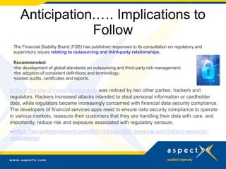 Anticipation.…. Implications to
Follow
The Financial Stability Board (FSB) has published responses to its consultation on regulatory and
supervisory issues relating to outsourcing and third-party relationships.
Recommended:
•the development of global standards on outsourcing and third-party risk management;
•the adoption of consistent definitions and terminology;
•pooled audits, certificates and reports.
A rise in the use of mobile finance apps was noticed by two other parties: hackers and
regulators. Hackers increased attacks intended to steal personal information or cardholder
data, while regulators became increasingly concerned with financial data security compliance.
The developers of financial services apps need to ensure data security compliance to operate
in various markets, reassure their customers that they are handling their data with care, and
importantly, reduce risk and exposure associated with regulatory censure.
--https://securityboulevard.com/2021/02/top-2021-banking-and-fintech-security-
regulations/
 