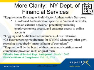 More Clarity: NY Dept. of
Financial Services
*Requirements Relating to Multi-Factor Authentication Narrowed
• Risk-Based Authentication specific to “internal networks
from an external network,” potentially including
employee remote access, and customer access to online
accounts
*Logging and Audit Trail Requirements—Less Extensive
*72-Hour reporting requirement for NYDFS where any other govt.
reporting is required--“material harm of operations”
*Required will be the board of directors annual certification of
compliance provision in its original form
Effective Date of Revised Regs. Anticipated: March 1, 2017
First Certificate of Compliance: Feb. 15, 2018
(c) Dawn Yankeelov, 2017.
 
