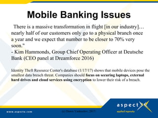 Mobile Banking Issues
"There is a massive transformation in flight [in our industry]…
nearly half of our customers only go to a physical branch once
a year and we expect that number to be closer to 70% very
soon."
- Kim Hammonds, Group Chief Operating Officer at Deutsche
Bank (CEO panel at Dreamforce 2016)
Identity Theft Resource Center's database (1/17/17) shows that mobile devices pose the
smallest data breach threat. Companies should focus on securing laptops, external
hard drives and cloud services using encryption to lower their risk of a breach.
(c) Dawn Yankeelov, 2017.
 