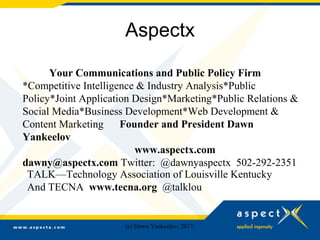 Aspectx
Your Communications and Public Policy Firm
*Competitive Intelligence & Industry Analysis*Public
Policy*Joint Application Design*Marketing*Public Relations &
Social Media*Business Development*Web Development &
Content Marketing Founder and President Dawn
Yankeelov
www.aspectx.com
dawny@aspectx.com Twitter: @dawnyaspectx 502-292-2351
TALK—Technology Association of Louisville Kentucky
And TECNA www.tecna.org @talklou
(c) Dawn Yankeelov, 2017.
 
