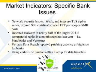 Market Indicators: Specific Bank
Issues
• Network Security Issues: Weak, and insecure TLS cipher
suites, expired SSL certificates, open FTP ports, open SMB
ports
• Detected malware in nearly half of the largest 20 US
commercial banks in a month snapshot last year —i.e.
Ponyloader and Vertexnet
• Verizon Data Breach reported patching cadence as big issue
for banks
• Using end-of-life products often a setup for data breaches
(c) Dawn Yankeelov, 2017.
 