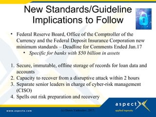 New Standards/Guideline
Implications to Follow
• Federal Reserve Board, Office of the Comptroller of the
Currency and the Federal Deposit Insurance Corporation new
minimum standards – Deadline for Comments Ended Jan.17
• Specific for banks with $50 billion in assets
1. Secure, immutable, offline storage of records for loan data and
accounts
2. Capacity to recover from a disruptive attack within 2 hours
3. Separate senior leaders in charge of cyber-risk management
(CISO)
4. Spells out risk preparation and recovery
(c) Dawn Yankeelov, 2017.
 