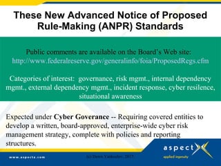 These New Advanced Notice of Proposed
Rule-Making (ANPR) Standards
Public comments are available on the Board’s Web site:
http://www.federalreserve.gov/generalinfo/foia/ProposedRegs.cfm
Categories of interest: governance, risk mgmt., internal dependency
mgmt., external dependency mgmt., incident response, cyber resilence,
situational awareness
Expected under Cyber Goverance -- Requiring covered entities to
develop a written, board-approved, enterprise-wide cyber risk
management strategy, complete with policies and reporting
structures.
(c) Dawn Yankeelov, 2017.
 