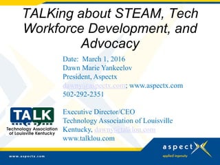 TALKing about STEAM, Tech
Workforce Development, and
Advocacy
Date: March 1, 2016
Dawn Marie Yankeelov
President, Aspectx
dawny@aspectx.com; www.aspectx.com
502-292-2351
Executive Director/CEO
Technology Association of Louisville
Kentucky, dawny@talklou.com
www.talklou.com
 