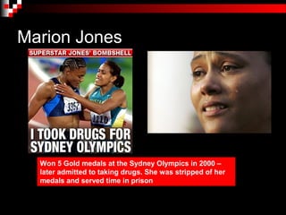 Marion Jones




  Won 5 Gold medals at the Sydney Olympics in 2000 –
  later admitted to taking drugs. She was stripped of her
  medals and served time in prison
 