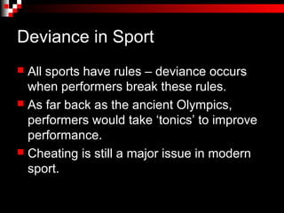 Deviance in Sport
 All sports have rules – deviance occurs
  when performers break these rules.
 As far back as the ancient Olympics,
  performers would take ‘tonics’ to improve
  performance.
 Cheating is still a major issue in modern
  sport.
 