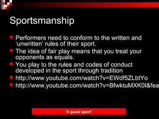 Sportsmanship
   Performers need to conform to the written and
    ‘unwritten’ rules of their sport.
   The idea of fair play means that you treat your
    opponents as equals.
   You play to the rules and codes of conduct
    developed in the sport through tradition
   http://www.youtube.com/watch?v=EWdf5ZLbtYo
   http://www.youtube.com/watch?v=BfwktuMXK0I&fea



                    ‘A good sport’
 