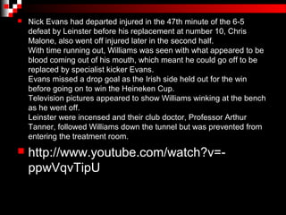    Nick Evans had departed injured in the 47th minute of the 6-5
    defeat by Leinster before his replacement at number 10, Chris
    Malone, also went off injured later in the second half.
    With time running out, Williams was seen with what appeared to be
    blood coming out of his mouth, which meant he could go off to be
    replaced by specialist kicker Evans.
    Evans missed a drop goal as the Irish side held out for the win
    before going on to win the Heineken Cup.
    Television pictures appeared to show Williams winking at the bench
    as he went off.
    Leinster were incensed and their club doctor, Professor Arthur
    Tanner, followed Williams down the tunnel but was prevented from
    entering the treatment room.
   http://www.youtube.com/watch?v=-
    ppwVqvTipU
 