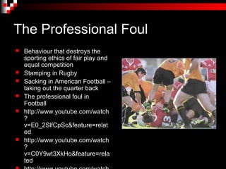 The Professional Foul
   Behaviour that destroys the
    sporting ethics of fair play and
    equal competition
   Stamping in Rugby
   Sacking in American Football –
    taking out the quarter back
   The professional foul in
    Football
   http://www.youtube.com/watch
    ?
    v=E0_2SlfCpSc&feature=relat
    ed
   http://www.youtube.com/watch
    ?
    v=C0Y9wt3XkHo&feature=rela
    ted
 