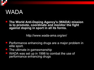 WADA
   The World Anti-Doping Agency's (WADA) mission
    is to promote, coordinate and monitor the fight
    against doping in sport in all its forms.

               http://www.wada-ama.org/en/

   Performance enhancing drugs are a major problem in
    elite sport.
   The ultimate in gamesmanship
   WADA was set up in 1998 to combat the use of
    performance enhancing drugs
 