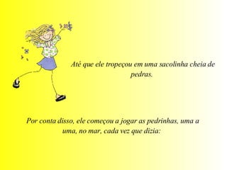Até que ele tropeçou em uma sacolinha cheia de pedras.  Por conta disso, ele começou a jogar as pedrinhas, uma a uma, no mar, cada vez que dizia:  