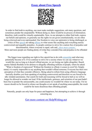 Essay about Free Speech
In order to find truth to anything, one must make multiple suggestions, ask many questions, and
sometimes ponder the unspeakable. Without doing so, there would be no process of elimination;
therefore, truth would be virtually unattainable. Now, in our attempts to either find truth, express
our beliefs and opinions, or generally use the rights we are given constitutionally, we are often
being criticized and even reprimanded. Our freedom to voice our opinion(s) is being challenged, as
critics of free speech are taking offense to what seems like anything and everything merely
controversial and arguably prejudice. As people continue to strive for a nation free of prejudice and
discrimination, where everyone is equal, safe and...show more content...
More and more people are finding plenty of (what they consider) bias and prejudice to be offended
by.
The bigger issue regarding our right to free speech has to do with censorship and what may
potentially become of it. If we continue to strive for a society where we can say whatever we
would like, just as long as it doesn't offend anyone, we are losing our rights altogether. Rauch
quotes Salman Rushdie in his defense to allegedly offending millions of people, where he asked:
"What is freedom of expression? Without the freedom to offend, it ceases to exist"(6). Simply
stated, it is nearly impossible to say anything that wouldn't offend someone; Everyone has their own
perception of what they consider offensive. Being asked to refrain from using offensive language
basically disables you from speaking of anything controversial and therefore we are forced to be
idle–minded automatons. Our search for truth and reasoning will be forced to halt as we will no
longer be allowed to wonder out loud. If the intellectuals, geniuses, and scientists of our past hadn't
been free to ponder the unreasonable, one could assume we wouldn't be where we are today. For no
reason should we be forced to silence our thoughts or not speak of anything unacceptable; the result
could be far more disastrous than offending people.
Naturally, people can only hope for peace and happiness, but attempting to achieve it through
censoring any
Get more content on HelpWriting.net
 