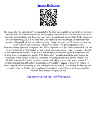 Speech Reflection
The midpoint of the semester arrived in parallel to the time we presented our informative speeches. I
have learned a lot of information about improving my communication skills since the first day of
class. So, with that being said there was many things about this that speech that I think I improved
on since the first speech. On the other hand, we were only halfway through the semester when I
presented this speech so there are still many things I hope to improve on. Reflecting on these two
facets will hopefully contribute to the advancement of my public speaking skills.
There were many aspects of my speech I feel I have improved on or just did well on overall. For one,
my eye contact. In my first speech my eye contact was ok consistency–wise. However, it did not
extend to the whole audience range. While presenting my informative speech I remembered this
struggle from my introduction speech. With this in mind I actively reminded myself to scan the
whole class room, not just the middle. As for the eye contact consistency for this speech I also
felt I did a decent job. I would say my eye contact to looking at notes ratio was at least an 8:2. I
owe this to practicing. If I had not have practiced I would have needed to look at my notes a lot
more. Hopefully I can eventually get this ration up to the perfect 9:1 I was aiming for. Bearing this
in mind, I hope I will utilize this insight and remember to practice for my upcoming speeches.
Another detail I think I did good on was
Get more content on HelpWriting.net
 