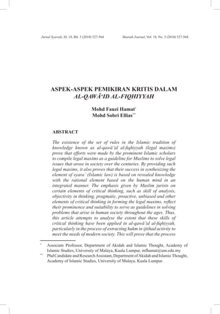 Jurnal Syariah, Jil. 18, Bil. 3 (2010) 527-564	         Shariah Journal, Vol. 18, No. 3 (2010) 527-564




       ASPEK-ASPEK PEMIKIRAN KRITIS DALAM
             AL-QAWA‘ID AL-FIQHIYYAH

                                      Mohd Fauzi Hamat*
                                      Mohd Sobri Ellias**


         ABSTRACT

         The existence of the set of rules in the Islamic tradition of
         knowledge known as al-qawa’id al-fiqhiyyah (legal maxims)
         prove that efforts were made by the prominent Islamic scholars
         to compile legal maxims as a guideline for Muslims to solve legal
         issues that arose in society over the centuries. By providing such
         legal maxims, it also proves that their success in synthesizing the
         element of syara` (Islamic law) is based on revealed knowledge
         with the rational element based on the human mind in an
         integrated manner. The emphasis given by Muslim jurists on
         certain elements of critical thinking, such as skill of analysis,
         objectivity in thinking, pragmatic, proactive, unbiased and other
         elements of critical thinking in forming the legal maxims, reflect
         their prominence and suitability to serve as guidelines in solving
         problems that arise in human society throughout the ages. Thus,
         this article attempts to analyse the extent that these skills of
         critical thinking have been applied in al-qawa’id al-fiqhiyyah,
         particularly in the process of extracting hukm in ijtihad activity to
         meet the needs of modern society. This will prove that the process

*	
      Associate Professor, Department of Akidah and Islamic Thought, Academy of
      Islamic Studies, University of Malaya, Kuala Lumpur, mfhamat@um.edu.my
**	
      Phd Candidate and Research Assistant, Department of Akidah and Islamic Thought,
      Academy of Islamic Studies, University of Malaya, Kuala Lumpur.



                                                   527
 