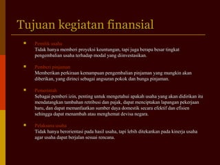 Tujuan kegiatan finansialTujuan kegiatan finansial
 Pemilik usahaPemilik usaha
Tidak hanya memberi proyeksi keuntungan, tapi juga berapa besar tingkatTidak hanya memberi proyeksi keuntungan, tapi juga berapa besar tingkat
pengembalian usaha terhadap modal yang diinvestasikan.pengembalian usaha terhadap modal yang diinvestasikan.
 Pemberi pinjamanPemberi pinjaman
Memberikan perkiraan kemampuan pengembalian pinjaman yang mungkin akanMemberikan perkiraan kemampuan pengembalian pinjaman yang mungkin akan
diberikan, yang dirinci sebagai angsuran pokok dan bunga pinjaman.diberikan, yang dirinci sebagai angsuran pokok dan bunga pinjaman.
 PemerintahPemerintah
Sebagai pemberi izin, penting untuk mengetahui apakah usaha yang akan didirikan ituSebagai pemberi izin, penting untuk mengetahui apakah usaha yang akan didirikan itu
mendatangkan tambahan retribusi dan pajak, dapat menciptakan lapangan pekerjaanmendatangkan tambahan retribusi dan pajak, dapat menciptakan lapangan pekerjaan
baru, dan dapat memanfaatkan sumber daya domestik secara efektif dan efisienbaru, dan dapat memanfaatkan sumber daya domestik secara efektif dan efisien
sehingga dapat menambah atau menghemat devisa negara.sehingga dapat menambah atau menghemat devisa negara.
 Pelaksana usahaPelaksana usaha
Tidak hanya berorientasi pada hasil usaha, tapi lebih ditekankan pada kinerja usahaTidak hanya berorientasi pada hasil usaha, tapi lebih ditekankan pada kinerja usaha
agar usaha dapat berjalan sesuai rencana.agar usaha dapat berjalan sesuai rencana.
 
