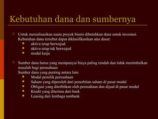 Kebutuhan dana dan sumbernyaKebutuhan dana dan sumbernya
 Untuk merealisasikan suatu proyek bisnis dibutuhkan dana untuk investasi.Untuk merealisasikan suatu proyek bisnis dibutuhkan dana untuk investasi.
Kebutuhan dana tersebut dapat diklasifikasikan atas dasar:Kebutuhan dana tersebut dapat diklasifikasikan atas dasar:
 aktiva tetap berwujudaktiva tetap berwujud
 aktiva tetap tak berwujudaktiva tetap tak berwujud
 modal kerjamodal kerja
 Sumber dana harus yang mempunyai biaya paling rendah dan tidak menimbulkanSumber dana harus yang mempunyai biaya paling rendah dan tidak menimbulkan
masalah bagi perusahaanmasalah bagi perusahaan
Sumber dana yang penting antara lain:Sumber dana yang penting antara lain:
 Modal pemilik perusahaanModal pemilik perusahaan
 Saham yang diperoleh dari penerbitan saham di pasar modalSaham yang diperoleh dari penerbitan saham di pasar modal
 Obligasi yang diterbitkan oleh perusahaan dan dijual di pasar modalObligasi yang diterbitkan oleh perusahaan dan dijual di pasar modal
 Kredit yang diterima dari bankKredit yang diterima dari bank
 Leasing dari lembaga nonbankLeasing dari lembaga nonbank
 