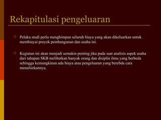 Rekapitulasi pengeluaranRekapitulasi pengeluaran
 Pelaku studi perlu menghimpun seluruh biaya yang akan dikeluarkan untukPelaku studi perlu menghimpun seluruh biaya yang akan dikeluarkan untuk
membiayai proyek pembangunan dan usaha ini.membiayai proyek pembangunan dan usaha ini.
 Kegiatan ini akan menjadi semakin penting jika pada saat analisis aspek usahaKegiatan ini akan menjadi semakin penting jika pada saat analisis aspek usaha
dari tahapan SKB melibatkan banyak orang dan disiplin ilmu yang berbedadari tahapan SKB melibatkan banyak orang dan disiplin ilmu yang berbeda
sehingga kemungkinan ada biaya atau pengeluaran yang berebda carasehingga kemungkinan ada biaya atau pengeluaran yang berebda cara
menafsirkannya.menafsirkannya.
 