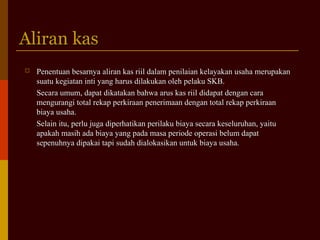Aliran kasAliran kas
 Penentuan besarnya aliran kas riil dalam penilaian kelayakan usaha merupakanPenentuan besarnya aliran kas riil dalam penilaian kelayakan usaha merupakan
suatu kegiatan inti yang harus dilakukan oleh pelaku SKB.suatu kegiatan inti yang harus dilakukan oleh pelaku SKB.
Secara umum, dapat dikatakan bahwa arus kas riil didapat dengan caraSecara umum, dapat dikatakan bahwa arus kas riil didapat dengan cara
mengurangi total rekap perkiraan penerimaan dengan total rekap perkiraanmengurangi total rekap perkiraan penerimaan dengan total rekap perkiraan
biaya usaha.biaya usaha.
Selain itu, perlu juga diperhatikan perilaku biaya secara keseluruhan, yaituSelain itu, perlu juga diperhatikan perilaku biaya secara keseluruhan, yaitu
apakah masih ada biaya yang pada masa periode operasi belum dapatapakah masih ada biaya yang pada masa periode operasi belum dapat
sepenuhnya dipakai tapi sudah dialokasikan untuk biaya usaha.sepenuhnya dipakai tapi sudah dialokasikan untuk biaya usaha.
 