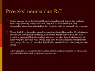 Proyeksi neraca dan R/LProyeksi neraca dan R/L
 Tujuan membuat neraca dan laporan R/L performa adalah untuk memberikan gambaranTujuan membuat neraca dan laporan R/L performa adalah untuk memberikan gambaran
secara lengkap tentang seluruh dana, baik yang akan dikeluarkan maupun yangsecara lengkap tentang seluruh dana, baik yang akan dikeluarkan maupun yang
direncanakan akan masuk sebagai akibat dari perolehan usaha itu jika sudah siap beroperasi.direncanakan akan masuk sebagai akibat dari perolehan usaha itu jika sudah siap beroperasi.
 Neraca dan R/L performa akan mendukung penilaian finansial karena akan diketahui denganNeraca dan R/L performa akan mendukung penilaian finansial karena akan diketahui dengan
jelas struktur keuangan dari usaha yang direncanakan dan struktur kekayaan dari usahajelas struktur keuangan dari usaha yang direncanakan dan struktur kekayaan dari usaha
tersebut, serta dapat dilihat seberapa besar pinjaman yang akan diperoleh kalau usaha initersebut, serta dapat dilihat seberapa besar pinjaman yang akan diperoleh kalau usaha ini
sudah beroperasi dan biaya-biaya apa saja yang harus dikeluarkan selama periode tertentu,sudah beroperasi dan biaya-biaya apa saja yang harus dikeluarkan selama periode tertentu,
dan besarnya laba atau rugi yang akan diperoleh jika usaha ini beroperasi di masa yang akandan besarnya laba atau rugi yang akan diperoleh jika usaha ini beroperasi di masa yang akan
datang.datang.
 Adanya proyeksi ini akan memudahkan untuk menentukan besarnya aliran kas tahunan danAdanya proyeksi ini akan memudahkan untuk menentukan besarnya aliran kas tahunan dan
dapat dijadikan dasar untuk penyusunan anggaran kas.dapat dijadikan dasar untuk penyusunan anggaran kas.
 