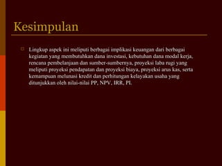 KesimpulanKesimpulan
 Lingkup aspek ini meliputi berbagai implikasi keuangan dari berbagaiLingkup aspek ini meliputi berbagai implikasi keuangan dari berbagai
kegiatan yang membutuhkan dana investasi, kebutuhan dana modal kerja,kegiatan yang membutuhkan dana investasi, kebutuhan dana modal kerja,
rencana pembelanjaan dan sumber-sumbernya, proyeksi laba rugi yangrencana pembelanjaan dan sumber-sumbernya, proyeksi laba rugi yang
meliputi proyeksi pendapatan dan proyeksi biaya, proyeksi arus kas, sertameliputi proyeksi pendapatan dan proyeksi biaya, proyeksi arus kas, serta
kemampuan melunasi kredit dan perhitungan kelayakan usaha yangkemampuan melunasi kredit dan perhitungan kelayakan usaha yang
ditunjukkan oleh nilai-nilai PP, NPV, IRR, PI.ditunjukkan oleh nilai-nilai PP, NPV, IRR, PI.
 