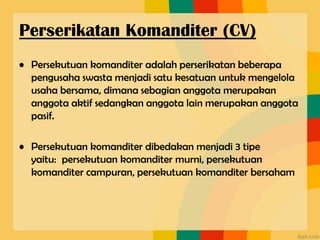 • Persekutuan komanditer adalah perserikatan beberapa
pengusaha swasta menjadi satu kesatuan untuk mengelola
usaha bersama, dimana sebagian anggota merupakan
anggota aktif sedangkan anggota lain merupakan anggota
pasif.
• Persekutuan komanditer dibedakan menjadi 3 tipe
yaitu: persekutuan komanditer murni, persekutuan
komanditer campuran, persekutuan komanditer bersaham
Perserikatan Komanditer (CV)
 