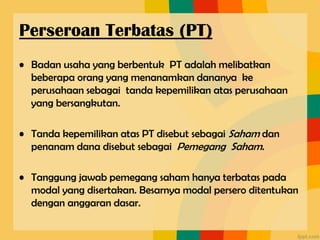 • Badan usaha yang berbentuk PT adalah melibatkan
beberapa orang yang menanamkan dananya ke
perusahaan sebagai tanda kepemilikan atas perusahaan
yang bersangkutan.
• Tanda kepemilikan atas PT disebut sebagai Saham dan
penanam dana disebut sebagai Pemegang Saham.
• Tanggung jawab pemegang saham hanya terbatas pada
modal yang disertakan. Besarnya modal persero ditentukan
dengan anggaran dasar.
Perseroan Terbatas (PT)
 