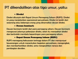 • Direksi
Direksi ditunjuk oleh Rapat Umum Pemegang Saham (RUPS). Direksi
ini yang menjalankan operasional perusahaan. Direksi ini terdiri dari
seseorang atau beberapa orang yang dinamakan dewan direksi.
• Dewan komisaris
Dewan komisaris terdiri dari para pemegang saham. Dewan komisaris
mengawasi jalannya pekerjaan direksi, selain itu menasehari direksi
dan bertindak membela kepentingan para pemegang saham.
• Rapat Umum Pemegang Saham (RUPS)
RUPS memegang kekuasaan tertinggi dalam PT dan mempunyai
kewenangan untuk menentukan kegiatan perusahaan, mengangkat,
dan memberhentikan direksi, serta mengesahkan neraca dan
pembagian deviden.
PT dikendalikan atas tiga unsur, yaitu:
 