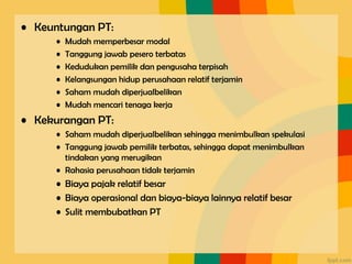 • Keuntungan PT:
• Mudah memperbesar modal
• Tanggung jawab pesero terbatas
• Kedudukan pemilik dan pengusaha terpisah
• Kelangsungan hidup perusahaan relatif terjamin
• Saham mudah diperjualbelikan
• Mudah mencari tenaga kerja
• Kekurangan PT:
• Saham mudah diperjualbelikan sehingga menimbulkan spekulasi
• Tanggung jawab pemilik terbatas, sehingga dapat menimbulkan
tindakan yang merugikan
• Rahasia perusahaan tidak terjamin
• Biaya pajak relatif besar
• Biaya operasional dan biaya-biaya lainnya relatif besar
• Sulit membubatkan PT
 