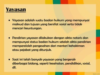 • Yayasan adalah suatu badan hukum yang mempunyai
maksud dan tujuan yang bersifat sosial serta tidak
mencari keuntungan.
• Pendirian yayasan dilakukan dengan akta notaris dan
mempunyai status badan hukum setelah akta pendirian
mempereloleh pengesahan dari menteri kehakiman
atau pejabat yang ditunjuk.
• Saat ini telah banyak yayasan yang bergerak
diberbagai bidang, seperti kesehatan, pendidikan, sosial,
dll.
Yayasan
 