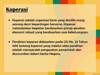 • Koperasi adalah organisasi bisnis yang dimiliki orang
seorang demi kepentingan bersama. Koperasi
melandaskan kegiatan berdasarkan prinsip gerakan
ekonomi rakyat yang berdasarkan asas kekeluargaan.
• Pendirian koperasi didasarkan pada UU No. 25 Tahun
1995 tentang koperasi yang melalui akta pendirian
setelah memperoleh pengesahan pemerintah dan
diumumkan dalam berita Negara.
Koperasi
 