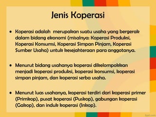 Jenis Koperasi
• Koperasi adalah merupakan suatu usaha yang bergerak
dalam bidang ekonomi (misalnya: Koperasi Produksi,
Koperasi Konsumsi, Koperasi Simpan Pinjam, Koperasi
Sumber Usaha) untuk kesejahteraan para anggotanya.
• Menurut bidang usahanya koperasi dikelompokkan
menjadi koperasi produksi, koperasi konsumsi, koperasi
simpan pinjam, dan koperasi serba usaha.
• Menurut luas usahanya, koperasi terdiri dari koperasi primer
(Primkop), pusat koperasi (Puskop), gabungan koperasi
(Gakop), dan induk koperasi (Inkop).
 