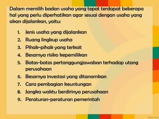 Dalam memilih badan usaha yang tepat terdapat beberapa
hal yang perlu diperhatikan agar sesuai dengan usaha yang
akan dijalankan, yaitu:
1. Jenis usaha yang dijalankan
2. Ruang lingkup usaha
3. Pihak-pihak yang terkait
4. Besarnya risiko kepemilikan
5. Batas-batas pertanggungjawaban terhadap utang
perusahaan
6. Besarnya investasi yang ditanamkan
7. Cara pembagian keuntungan
8. Jangka waktu berdirinya perusahaan
9. Peraturan-peraturan pemerintah
 