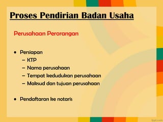 Perusahaan Perorangan
• Persiapan
– KTP
– Nama perusahaan
– Tempat kedudukan perusahaan
– Maksud dan tujuan perusahaan
• Pendaftaran ke notaris
Proses Pendirian Badan Usaha
 