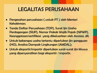 LEGALITAS PERUSAHAAN
• Pengesahan perusahaan ( untuk PT ) oleh Menteri
Kehakiman;
• Tanda Daftar Perusahaan (TDP), Surat Ijin Usaha
Perdagangan (SIUP), Nomor Pokok Wajib Pajak (NPWP),
Keanggotaan/sertifikasi yang dikeluarkan oleh Asosiasi, dll;
• Untuk beberapa usaha tertentu diperlukan ijin gangguan
(HO), Analisa Dampak Lingkungan (AMDAL);
• Untuk eksportir/importir diperlukan surat-surat ijin khusus
yang dipersyaratkan bagi eksportir / importir.
 