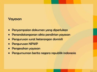 Yayasan
• Penyampaian dokumen yang diperlukan
• Penandatanganan akta pendirian yayasan
• Pengurusan surat keterangan domisili
• Pengurusan NPWP
• Pengesahan yayasan
• Pengumuman berita negara republik indonesia
 