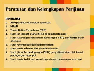 Peraturan dan Kelengkapan Perijinan
IJIN USAHA
1. Akte pendirian dari notaris setempat
2. NPWP
3. Tanda Daftar Perusahaan (TDP)
4. Surat Ijin Tempat Usaha (SITU) dr pemda setempat
5. Surat Keterangan Perusahaan Kena Pajak (PKP) dari kantor pajak
setempat
6. Surat rekomendasi dari kadin setempat
7. Surat tanda rekanan dari pemda setempat
8. Surat ijin usaha perdagangan (SIUP) yang dikeluarkan oleh kanwil
perdagangan setempat
9. Surat tanda terbit dari kanwil departemen penerangan setempat
 