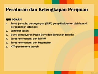 Peraturan dan Kelengkapan Perijinan
IJIN LOKASI
1. Surat ijin usaha perdagangan (SIUP) yang dikeluarkan oleh kanwil
perdagangan setempat
2. Sertifikat tanah
3. Bukti pembayaran Pajak Bumi dan Bangunan terakhir
4. Surat rekomendasi dari RT/RW
5. Surat rekomendasi dari kecamatan
6. KTP pemrakarsa proyek
 