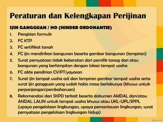 Peraturan dan Kelengkapan Perijinan
IJIN GANGGUAN / HO (HINDER ORDONANTIE)
1. Pengisian formulir
2. FC KTP
3. FC sertifikat tanah
4. FC ijin mendirikan bangunan beserta gambar bangunan (lampiran)
5. Surat pernyataan tidak keberatan dari pemilik tanag dan atau
bangunan yang berhimpitan dengan lokasi tempat usaha
6. FC akte pendirian CV/PT/yayasan
7. Surat ijin tempat usaha asli dan lampiran gambar tempat usaha serta
surat ijin gangguan yang sudah habis masa berlakunya (khusus untuk
perpanjangan/pembaharuan)
8. Rekomendasi dari SKPD terkait beserta dokumen AMDAL dan/atau
ANDAL LALIN untuk tempat usaha khusus atau UKL-UPL/SPPL
(upaya pengelolaan lingkungan, upaya pemantauan lingkungan, surat
pernyataan pengelolaan lingkungan hidup)
 
