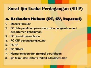 Surat Ijin Usaha Perdagangan (SIUP)
a. Berbadan Hukum (PT, CV, koperasi)
1. Mengisi formulir
2. FC akte pendirian perusahaan dan pengesahan dari
departemen kehakiman
3. FC domisili perusahaan
4. FC KTP penanggung jawab
5. FC KK
6. FC NPWP
7. Nomor telepon dan stempel perusahaan
8. Ijin teknis dari instansi terkait bila diperlukan
 