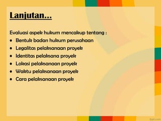 Evaluasi aspek hukum mencakup tentang :
• Bentuk badan hukum perusahaan
• Legalitas pelaksanaan proyek
• Identitas pelaksana proyek
• Lokasi pelaksanaan proyek
• Waktu pelaksanaan proyek
• Cara pelaksanaan proyek
Lanjutan…
 