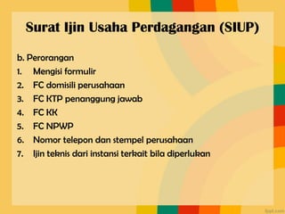 Surat Ijin Usaha Perdagangan (SIUP)
b. Perorangan
1. Mengisi formulir
2. FC domisili perusahaan
3. FC KTP penanggung jawab
4. FC KK
5. FC NPWP
6. Nomor telepon dan stempel perusahaan
7. Ijin teknis dari instansi terkait bila diperlukan
 