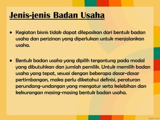• Kegiatan bisnis tidak dapat dilepaskan dari bentuk badan
usaha dan perizinan yang diperlukan untuk menjalankan
usaha.
• Bentuk badan usaha yang dipilih tergantung pada modal
yang dibutuhkan dan jumlah pemilik. Untuk memilih badan
usaha yang tepat, sesuai dengan beberapa dasar-dasar
pertimbangan, maka perlu diketahui definisi, peraturan
perundang-undangan yang mengatur serta kelebihan dan
kekurangan masing-masing bentuk badan usaha.
Jenis-jenis Badan Usaha
 