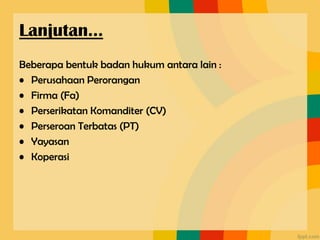 Beberapa bentuk badan hukum antara lain :
• Perusahaan Perorangan
• Firma (Fa)
• Perserikatan Komanditer (CV)
• Perseroan Terbatas (PT)
• Yayasan
• Koperasi
Lanjutan…
 