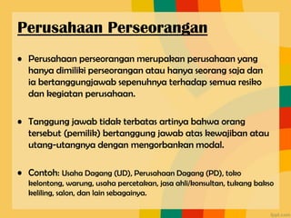 • Perusahaan perseorangan merupakan perusahaan yang
hanya dimiliki perseorangan atau hanya seorang saja dan
ia bertanggungjawab sepenuhnya terhadap semua resiko
dan kegiatan perusahaan.
• Tanggung jawab tidak terbatas artinya bahwa orang
tersebut (pemilik) bertanggung jawab atas kewajiban atau
utang-utangnya dengan mengorbankan modal.
• Contoh: Usaha Dagang (UD), Perusahaan Dagang (PD), toko
kelontong, warung, usaha percetakan, jasa ahli/konsultan, tukang bakso
keliling, salon, dan lain sebagainya.
Perusahaan Perseorangan
 